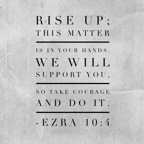 Rise up; this matter is in your hands. We will support you, so take courage and do it. -Ezra 10:4